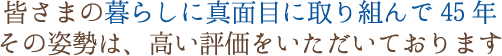 皆さまの暮らしに真面目に取り組んで42年。その姿勢は、高い評価をいただいております。